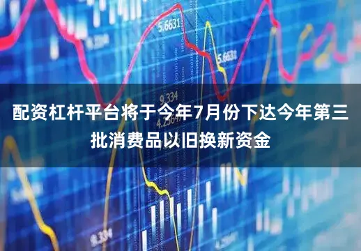 配资杠杆平台将于今年7月份下达今年第三批消费品以旧换新资金