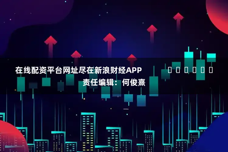 在线配资平台网址尽在新浪财经APP            						责任编辑：何俊熹