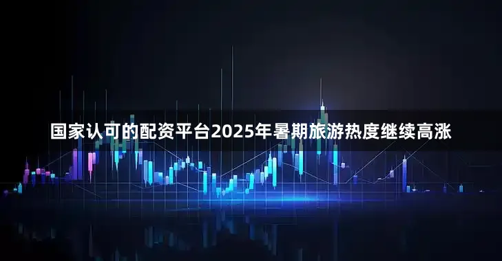 国家认可的配资平台2025年暑期旅游热度继续高涨