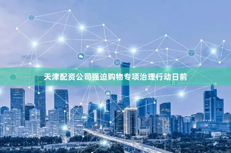 天津配资公司强迫购物专项治理行动日前