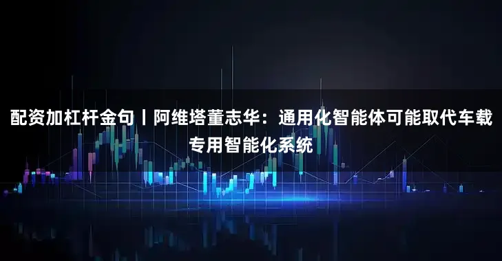 配资加杠杆金句丨阿维塔董志华：通用化智能体可能取代车载专用智能化系统