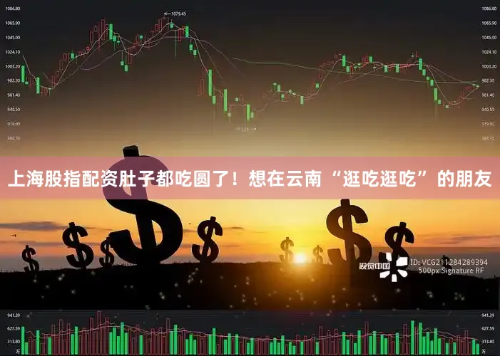 上海股指配资肚子都吃圆了！想在云南 “逛吃逛吃” 的朋友