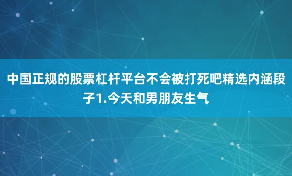 中国正规的股票杠杆平台不会被打死吧精选内涵段子1.今天和男朋友生气