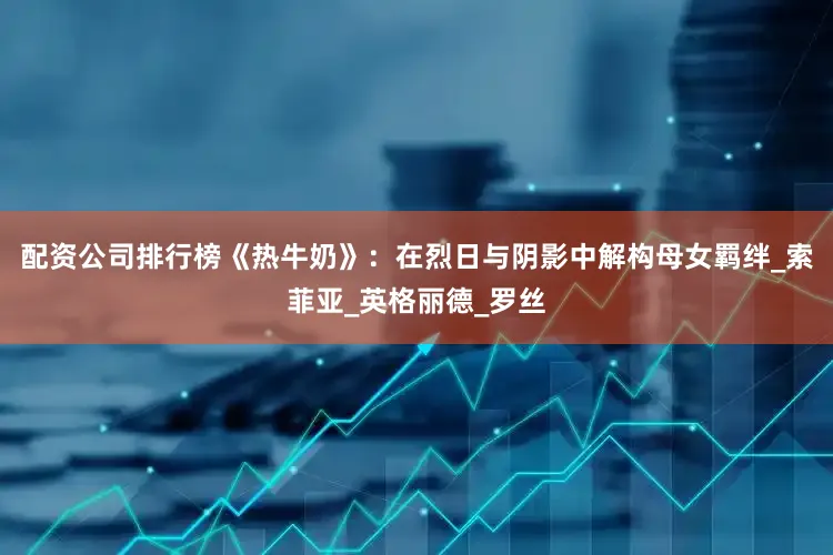 配资公司排行榜《热牛奶》：在烈日与阴影中解构母女羁绊_索菲亚_英格丽德_罗丝