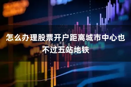 怎么办理股票开户距离城市中心也不过五站地铁