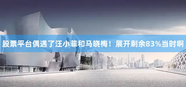 股票平台偶遇了汪小菲和马晓梅！展开剩余83%当时啊