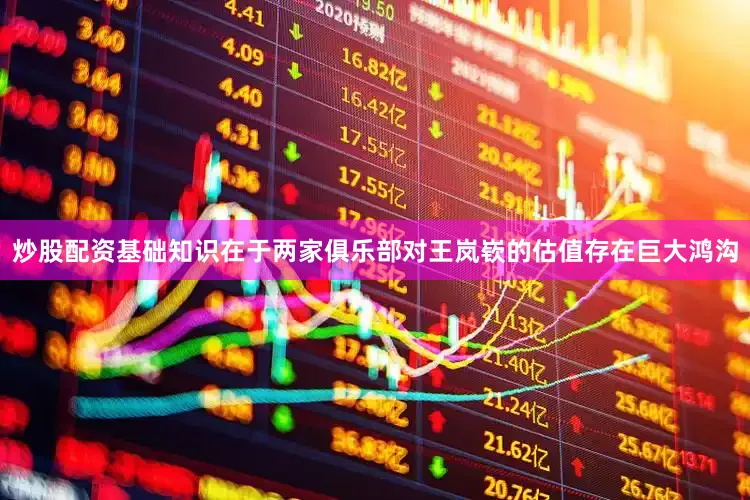 炒股配资基础知识在于两家俱乐部对王岚嵚的估值存在巨大鸿沟