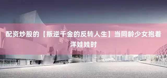 配资炒股的【叛逆千金的反转人生】当同龄少女抱着洋娃娃时