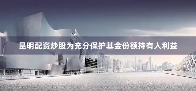 昆明配资炒股为充分保护基金份额持有人利益